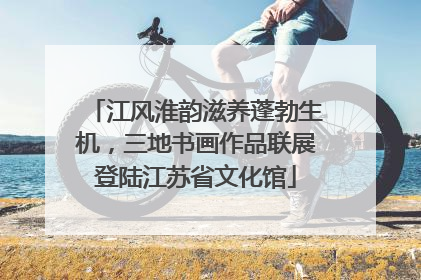 江风淮韵滋养蓬勃生机，三地书画作品联展登陆江苏省文化馆