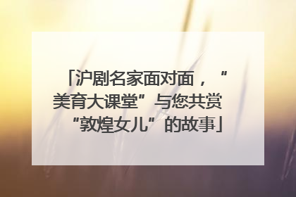沪剧名家面对面，“美育大课堂”与您共赏“敦煌女儿”的故事