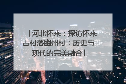 河北怀来：探访怀来古村落幽州村：历史与现代的完美融合