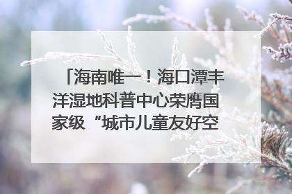 海南唯一！海口潭丰洋湿地科普中心荣膺国家级“城市儿童友好空间建设园区”称号