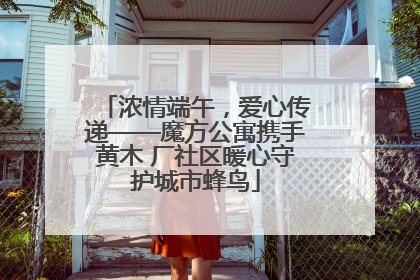 浓情端午，爱心传递——魔方公寓携手黄木 厂社区暖心守护城市蜂鸟