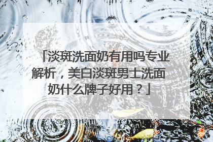 淡斑洗面奶有用吗专业解析，美白淡斑男士洗面奶什么牌子好用？