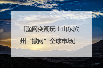 渔网变潮玩！山东滨州“撒网”全球市场