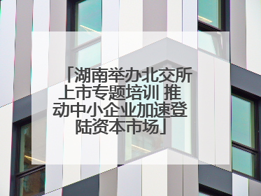 湖南举办北交所上市专题培训 推动中小企业加速登陆资本市场