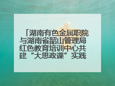 湖南有色金属职院与湖南省韶山管理局红色教育培训中心共建“大思政课”实践教学基地