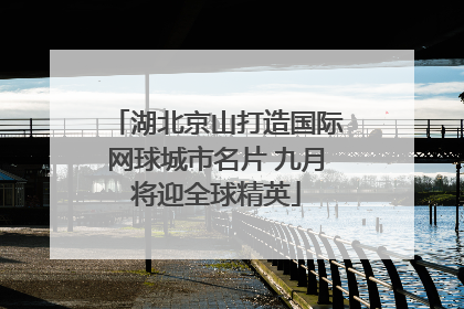 湖北京山打造国际网球城市名片 九月将迎全球精英