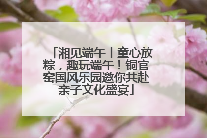 湘见端午丨童心放粽，趣玩端午！铜官窑国风乐园邀你共赴亲子文化盛宴