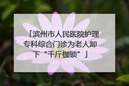 滨州市人民医院护理专科综合门诊为老人卸下“千斤枷锁”