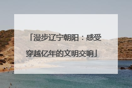 漫步辽宁朝阳：感受穿越亿年的文明交响