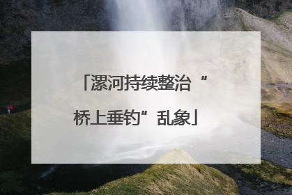 漯河持续整治“桥上垂钓”乱象