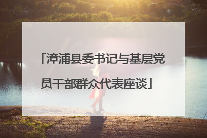 漳浦县委书记与基层党员干部群众代表座谈