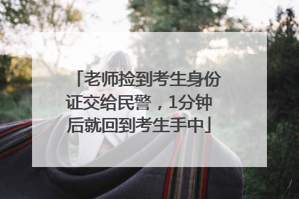 老师捡到考生身份证交给民警，1分钟后就回到考生手中