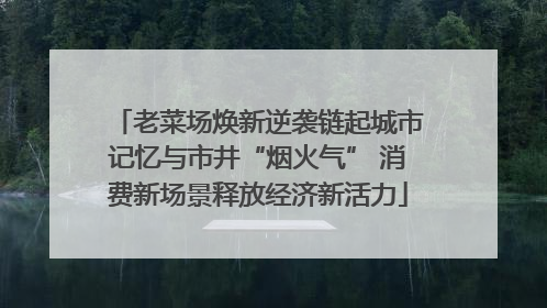 老菜场焕新逆袭链起城市记忆与市井“烟火气” 消费新场景释放经济新活力