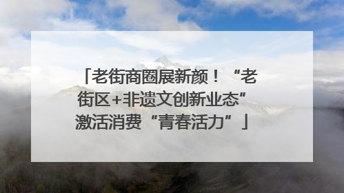 老街商圈展新颜！“老街区+非遗文创新业态”激活消费“青春活力”