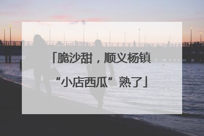 脆沙甜，顺义杨镇“小店西瓜”熟了
