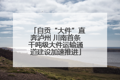 自贡“大件”直奔泸州 川南首条千吨级大件运输通道建设加速推进