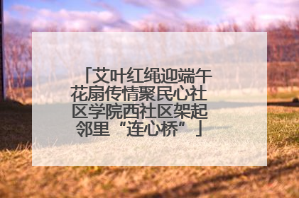 艾叶红绳迎端午花扇传情聚民心社区学院西社区架起邻里“连心桥”