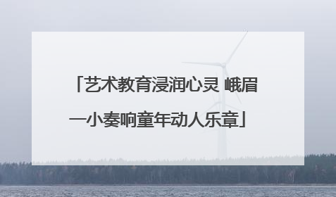 艺术教育浸润心灵 峨眉一小奏响童年动人乐章