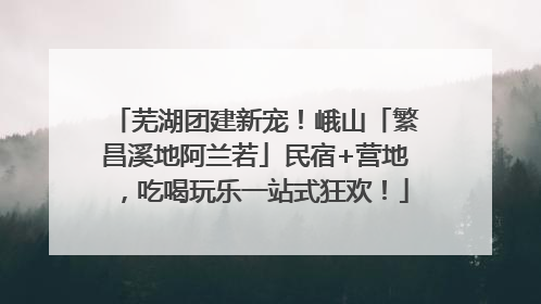 芜湖团建新宠！峨山「繁昌溪地阿兰若」民宿+营地，吃喝玩乐一站式狂欢！