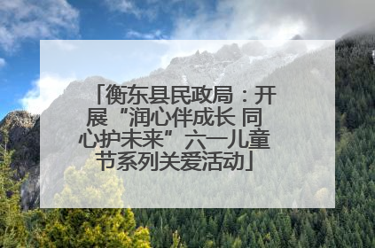 衡东县民政局：开展“润心伴成长 同心护未来”六一儿童节系列关爱活动