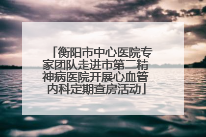 衡阳市中心医院专家团队走进市第二精神病医院开展心血管内科定期查房活动