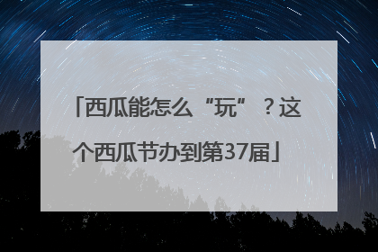 西瓜能怎么“玩”？这个西瓜节办到第37届