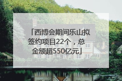 西博会期间乐山拟签约项目22个，总金额超550亿元