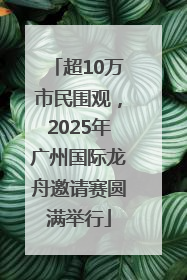 超10万市民围观，2025年广州国际龙舟邀请赛圆满举行