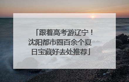 跟着高考游辽宁！沈阳都市圈百余个夏日宝藏好去处推荐