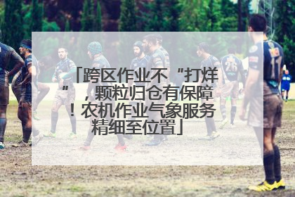 跨区作业不“打烊”，颗粒归仓有保障！农机作业气象服务精细至位置