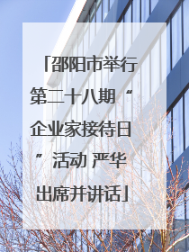 邵阳市举行第二十八期“企业家接待日”活动 严华出席并讲话