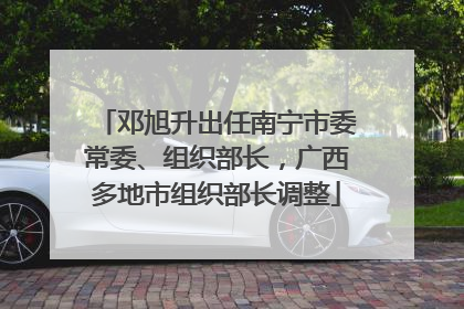 邓旭升出任南宁市委常委、组织部长，广西多地市组织部长调整