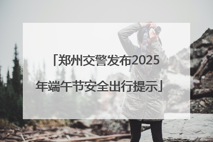 郑州交警发布2025年端午节安全出行提示