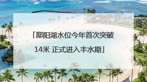 鄱阳湖水位今年首次突破14米 正式进入丰水期