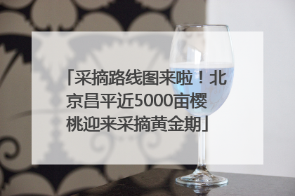 采摘路线图来啦！北京昌平近5000亩樱桃迎来采摘黄金期