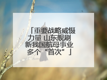 重要战略威慑力量 山东舰刷新我国航母事业多个“首次”