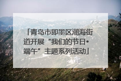 青岛市即墨区潮海街道开展“我们的节日•端午”主题系列活动