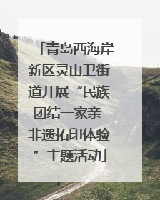 青岛西海岸新区灵山卫街道开展“民族团结一家亲 非遗拓印体验”主题活动
