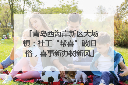 青岛西海岸新区大场镇：社工“帮喜”破旧俗，喜事新办树新风