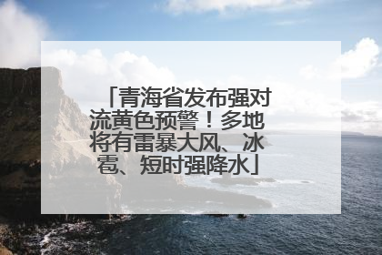 青海省发布强对流黄色预警！多地将有雷暴大风、冰雹、短时强降水