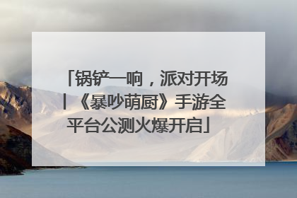 锅铲一响，派对开场丨《暴吵萌厨》手游全平台公测火爆开启
