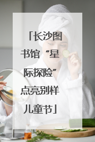 长沙图书馆“星际探险”点亮别样儿童节