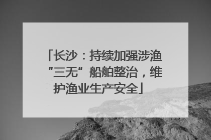 长沙：持续加强涉渔“三无”船舶整治，维护渔业生产安全