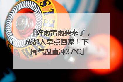 阵雨雷雨要来了，成都人早点回家！下周气温直冲37℃