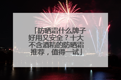 防晒霜什么牌子好用又安全？十大不含酒精的防晒霜推荐，值得一试