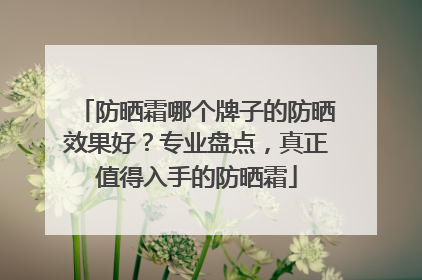 防晒霜哪个牌子的防晒效果好？专业盘点，真正值得入手的防晒霜