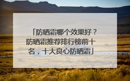 防晒霜哪个效果好？防晒霜推荐排行榜前十名，十大良心防晒霜