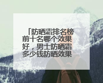 防晒霜排名榜前十名哪个效果好，男士防晒霜多少钱防晒效果好？