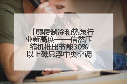 颠覆制冷和热泵行业新高度——信然压缩机推出节能30%以上磁悬浮中央空调和磁悬浮热泵