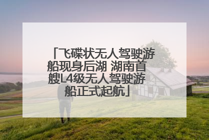飞碟状无人驾驶游船现身后湖 湖南首艘L4级无人驾驶游船正式起航